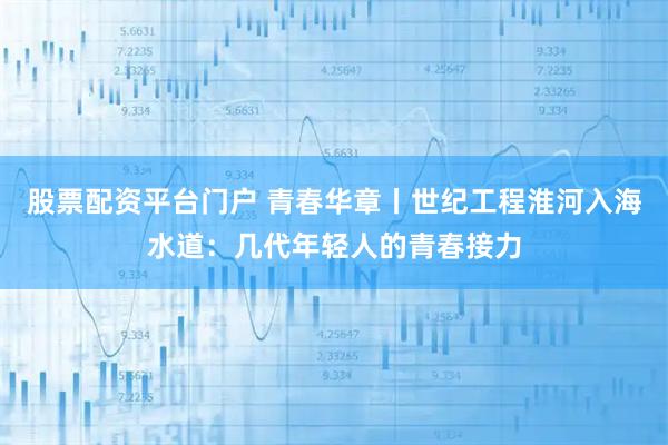 股票配资平台门户 青春华章丨世纪工程淮河入海水道：几代年轻人的青春接力