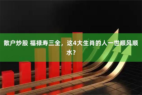 散户炒股 福禄寿三全，这4大生肖的人一世顺风顺水？