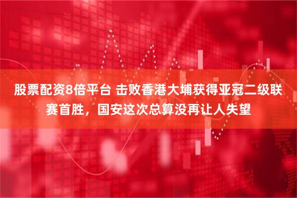 股票配资8倍平台 击败香港大埔获得亚冠二级联赛首胜，国安这次总算没再让人失望