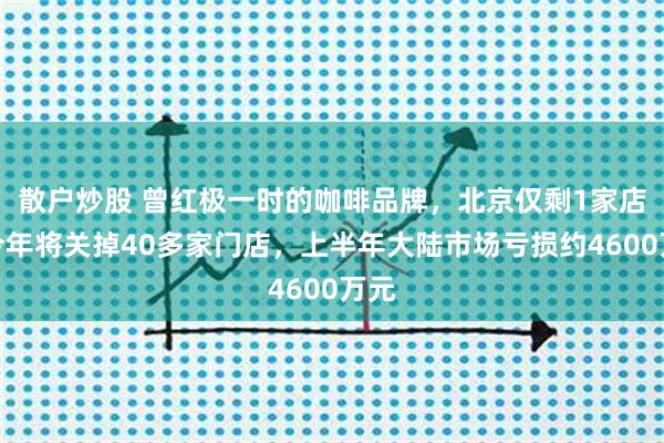 散户炒股 曾红极一时的咖啡品牌，北京仅剩1家店！今年将关掉40多家门店，上半年大陆市场亏损约4600万元