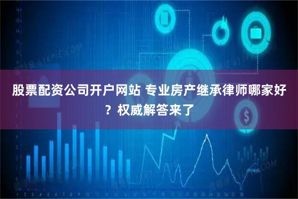 股票配资公司开户网站 专业房产继承律师哪家好？权威解答来了
