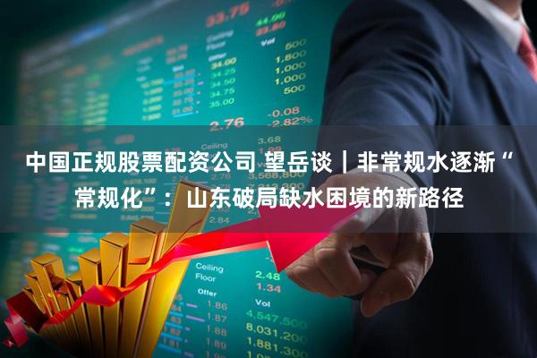 中国正规股票配资公司 望岳谈｜非常规水逐渐“常规化”：山东破局缺水困境的新路径