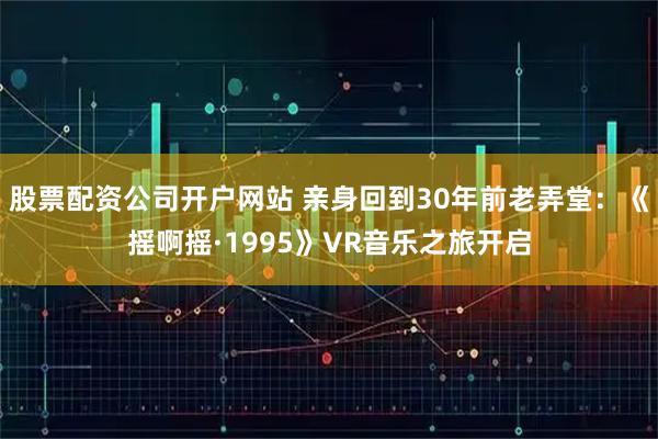 股票配资公司开户网站 亲身回到30年前老弄堂：《摇啊摇·1995》VR音乐之旅开启