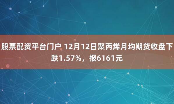 股票配资平台门户 12月12日聚丙烯月均期货收盘下跌1.57%，报6161元