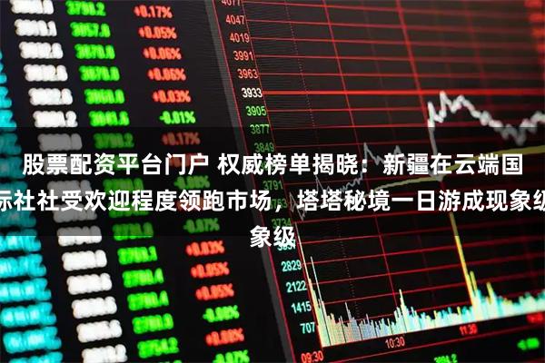 股票配资平台门户 权威榜单揭晓：新疆在云端国际社社受欢迎程度领跑市场，塔塔秘境一日游成现象级