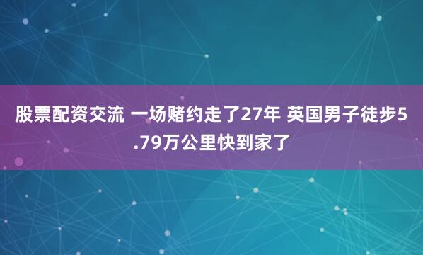 股票配资交流 一场赌约走了27年 英国男子徒步5.79万公里快到家了