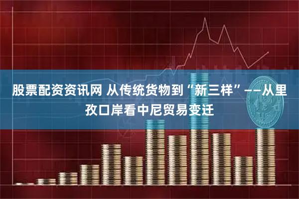 股票配资资讯网 从传统货物到“新三样”——从里孜口岸看中尼贸易变迁