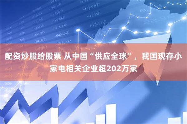 配资炒股给股票 从中国“供应全球”，我国现存小家电相关企业超202万家