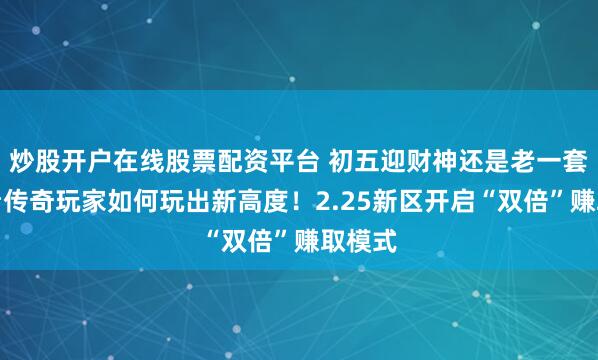 炒股开户在线股票配资平台 初五迎财神还是老一套？来看传奇玩家如何玩出新高度！2.25新区开启“双倍”赚取模式
