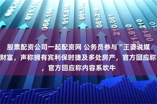 股票配资公司一起配资网 公务员参与“王婆说媒”活动炫耀财富，声称拥有宾利保时捷及多处房产，官方回应称内容系吹牛