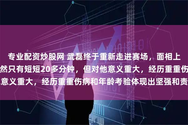 专业配资炒股网 武磊终于重新走进赛场，面相上肉眼可见老了不少，虽然只有短短20多分钟，但对他意义重大，经历重重伤病和年龄考验体现出坚强和责任感