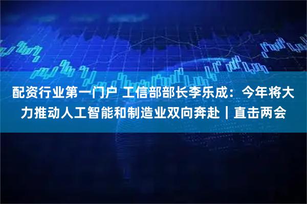 配资行业第一门户 工信部部长李乐成：今年将大力推动人工智能和制造业双向奔赴｜直击两会