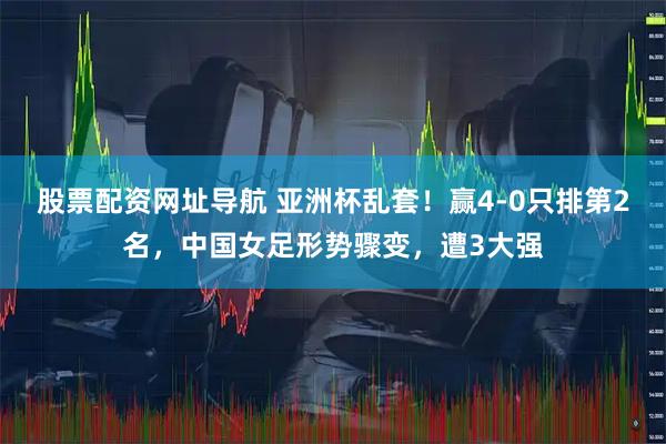 股票配资网址导航 亚洲杯乱套！赢4-0只排第2名，中国女足形势骤变，遭3大强