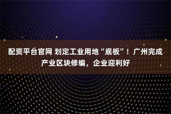 配资平台官网 划定工业用地“底板”！广州完成产业区块修编，企业迎利好