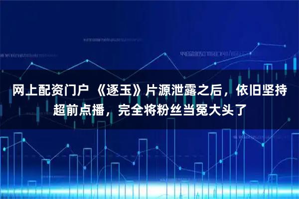 网上配资门户 《逐玉》片源泄露之后，依旧坚持超前点播，完全将粉丝当冤大头了