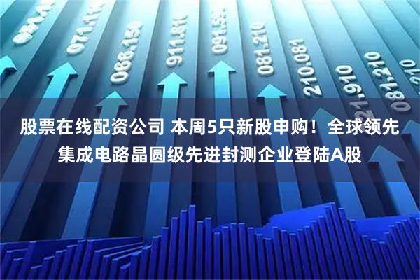 股票在线配资公司 本周5只新股申购！全球领先集成电路晶圆级先进封测企业登陆A股