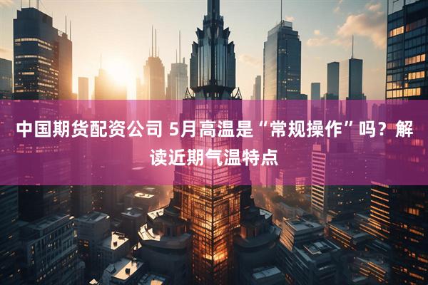 中国期货配资公司 5月高温是“常规操作”吗？解读近期气温特点